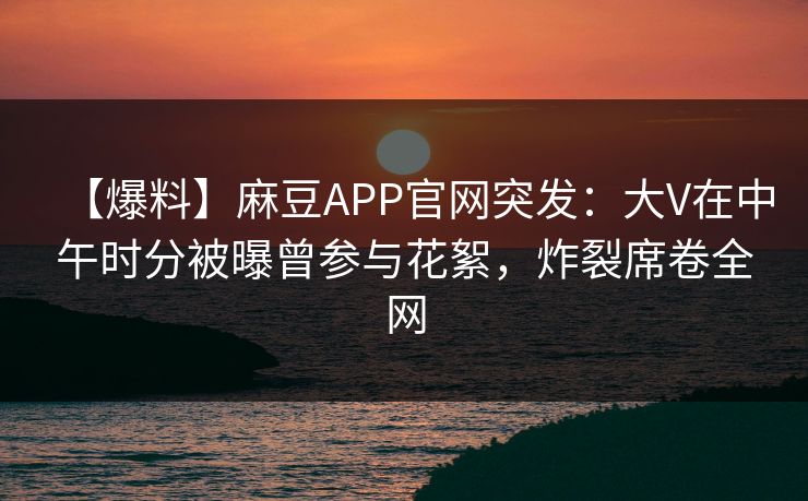 【爆料】麻豆APP官网突发：大V在中午时分被曝曾参与花絮，炸裂席卷全网