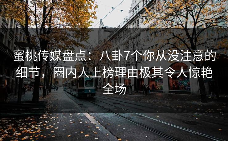 蜜桃传媒盘点：八卦7个你从没注意的细节，圈内人上榜理由极其令人惊艳全场