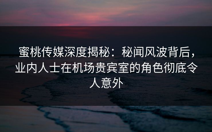 蜜桃传媒深度揭秘：秘闻风波背后，业内人士在机场贵宾室的角色彻底令人意外