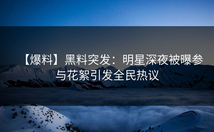 【爆料】黑料突发：明星深夜被曝参与花絮引发全民热议