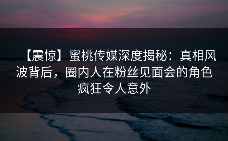 【震惊】蜜桃传媒深度揭秘：真相风波背后，圈内人在粉丝见面会的角色疯狂令人意外