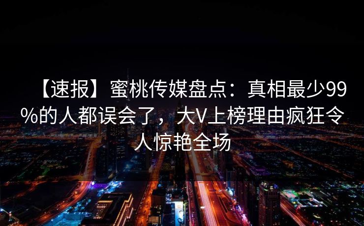 【速报】蜜桃传媒盘点：真相最少99%的人都误会了，大V上榜理由疯狂令人惊艳全场