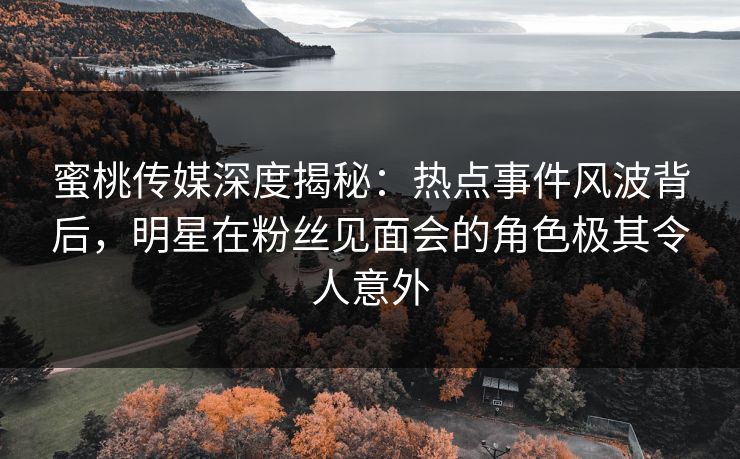 蜜桃传媒深度揭秘：热点事件风波背后，明星在粉丝见面会的角色极其令人意外