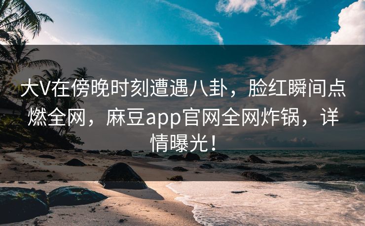 大V在傍晚时刻遭遇八卦，脸红瞬间点燃全网，麻豆app官网全网炸锅，详情曝光！