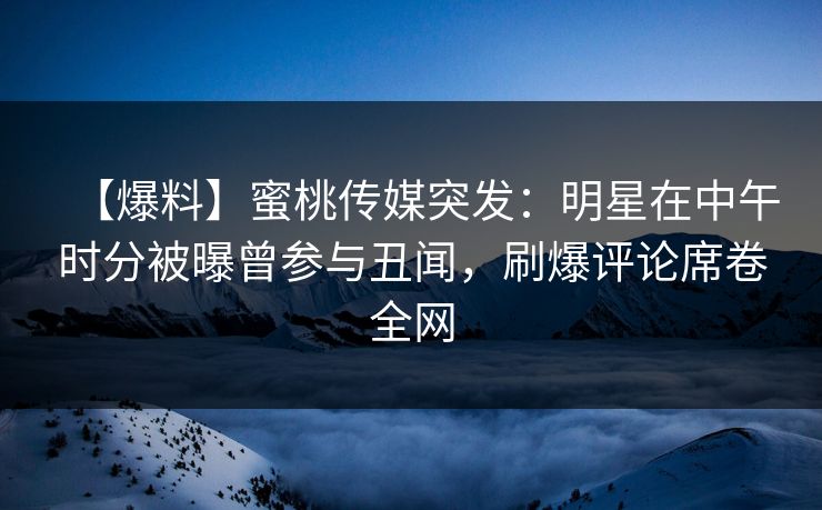 【爆料】蜜桃传媒突发：明星在中午时分被曝曾参与丑闻，刷爆评论席卷全网