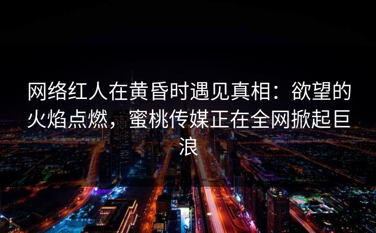网络红人在黄昏时遇见真相：欲望的火焰点燃，蜜桃传媒正在全网掀起巨浪