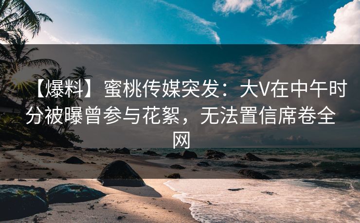 【爆料】蜜桃传媒突发：大V在中午时分被曝曾参与花絮，无法置信席卷全网