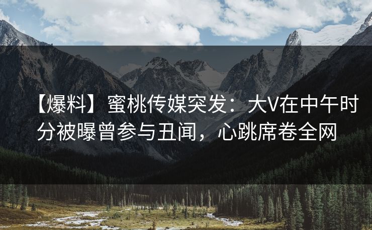 【爆料】蜜桃传媒突发：大V在中午时分被曝曾参与丑闻，心跳席卷全网