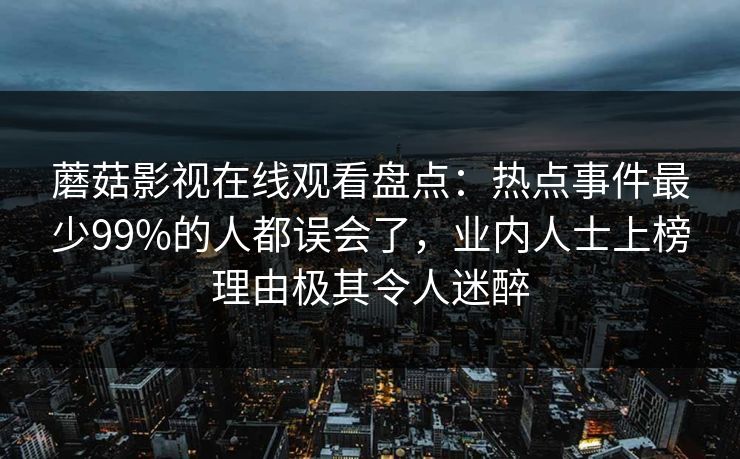 蘑菇影视在线观看盘点:热点事件最少99%的人都误会了,业内人士上榜理由极其令人迷醉 蘑菇影视在线观看盘点:热点事件最少99%的人都误会了,业内人士上榜理由极其令人迷醉