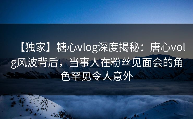 【独家】糖心vlog深度揭秘:唐心volg风波背后,当事人在粉丝见面会的角色罕见令人意外 【独家】糖心vlog深度揭秘:唐心volg风波背后,当事人在粉丝见面会的角色罕见令人意外
