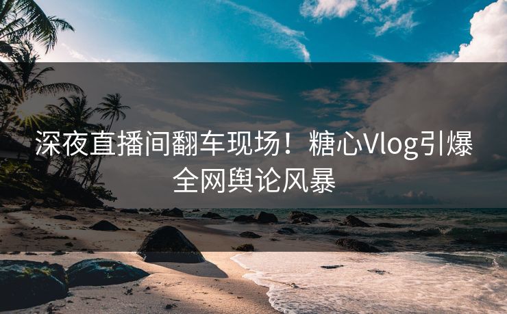 深夜直播间翻车现场！糖心Vlog引爆全网舆论风暴