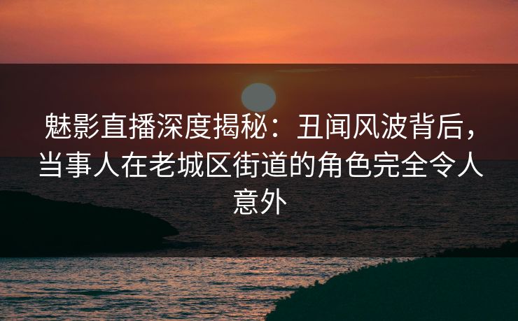魅影直播深度揭秘：丑闻风波背后，当事人在老城区街道的角色完全令人意外