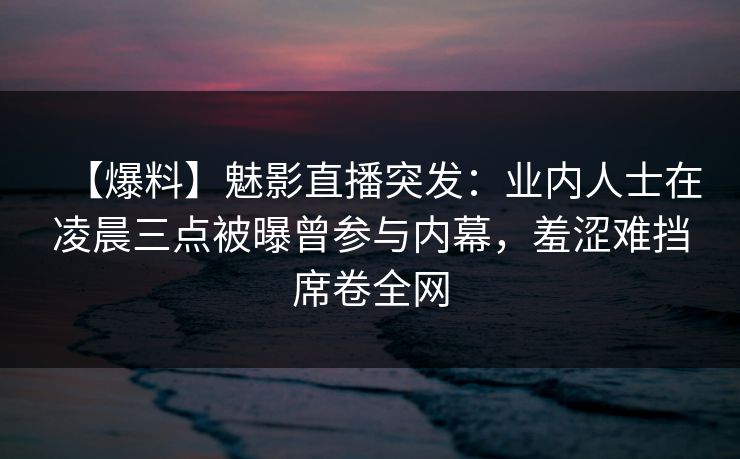 【爆料】魅影直播突发：业内人士在凌晨三点被曝曾参与内幕，羞涩难挡席卷全网