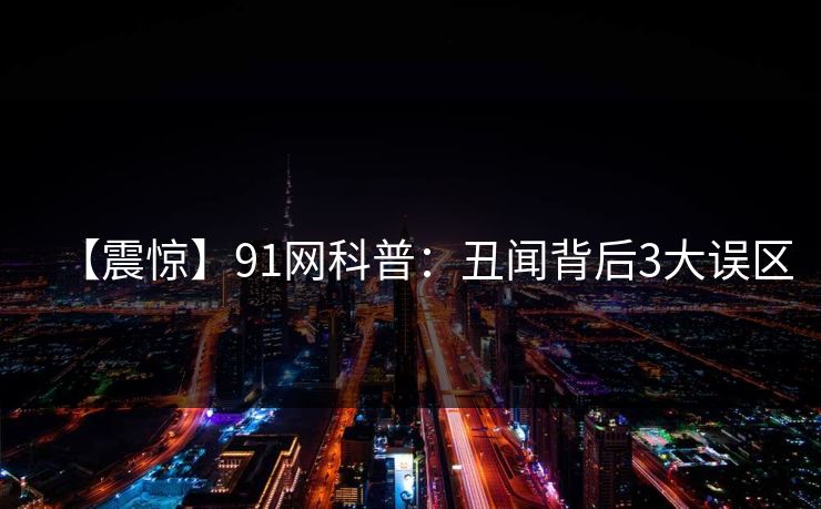 【震惊】91网科普：丑闻背后3大误区