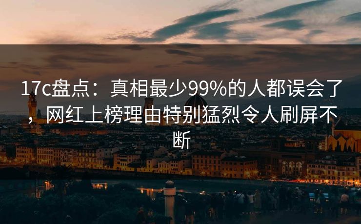 17c盘点：真相最少99%的人都误会了，网红上榜理由特别猛烈令人刷屏不断