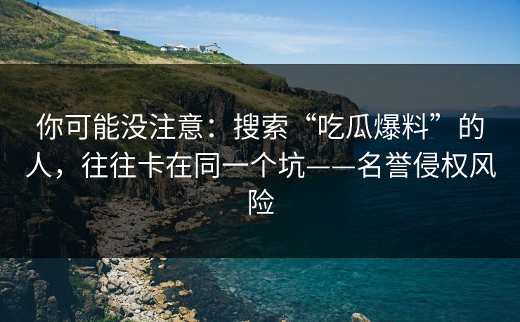 你可能没注意：搜索“吃瓜爆料”的人，往往卡在同一个坑——名誉侵权风险