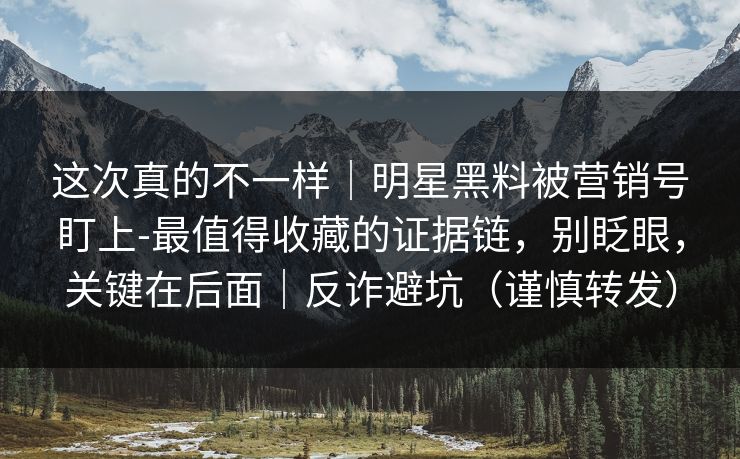 这次真的不一样｜明星黑料被营销号盯上-最值得收藏的证据链，别眨眼，关键在后面｜反诈避坑（谨慎转发）
