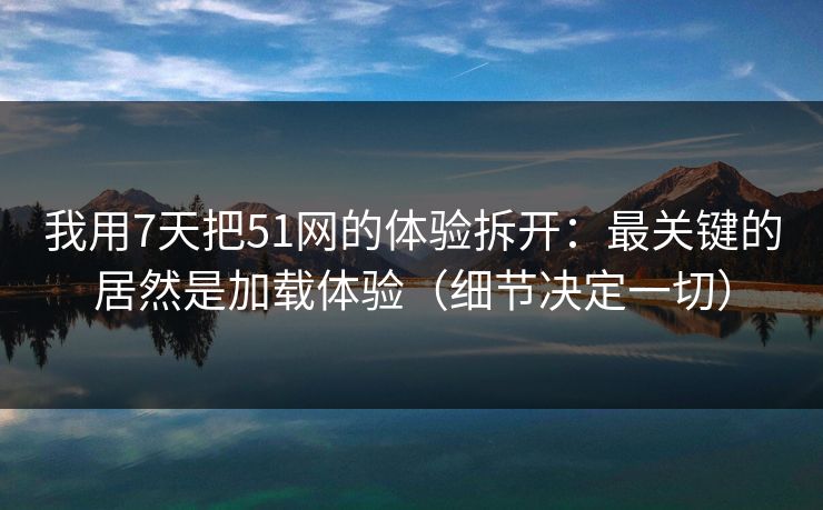 我用7天把51网的体验拆开：最关键的居然是加载体验（细节决定一切）