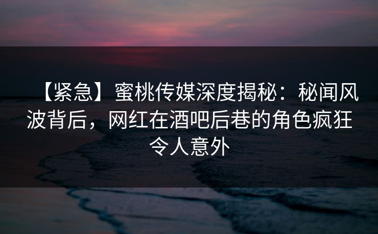 【紧急】蜜桃传媒深度揭秘：秘闻风波背后，网红在酒吧后巷的角色疯狂令人意外