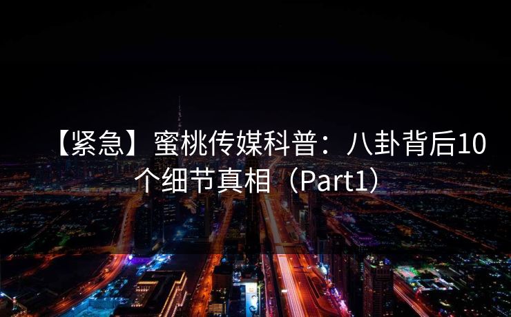 【紧急】蜜桃传媒科普：八卦背后10个细节真相（Part1）