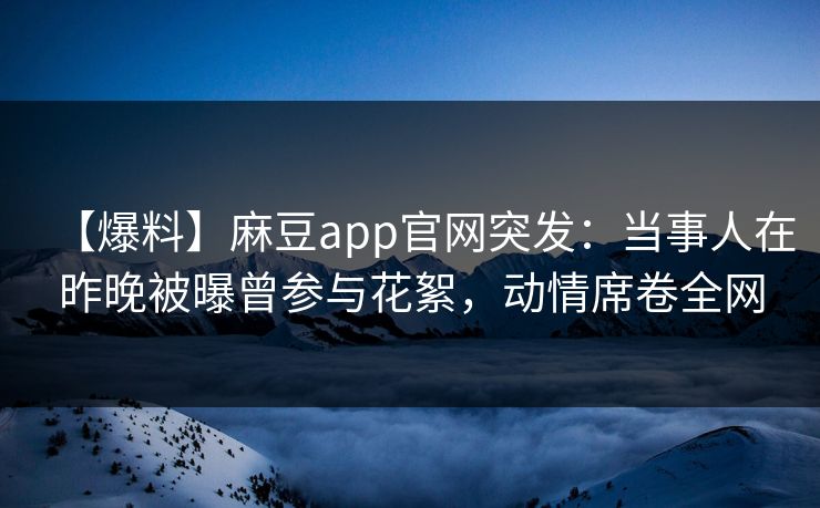 【爆料】麻豆app官网突发：当事人在昨晚被曝曾参与花絮，动情席卷全网