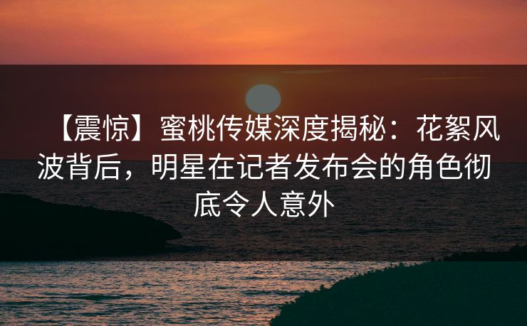 【震惊】蜜桃传媒深度揭秘：花絮风波背后，明星在记者发布会的角色彻底令人意外