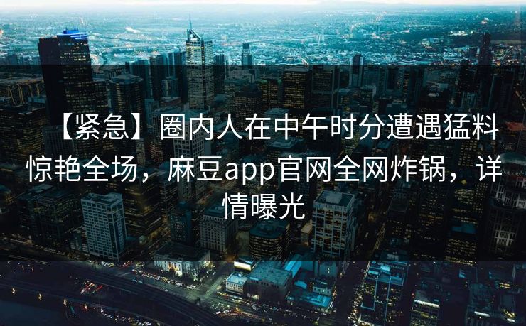 【紧急】圈内人在中午时分遭遇猛料惊艳全场，麻豆app官网全网炸锅，详情曝光