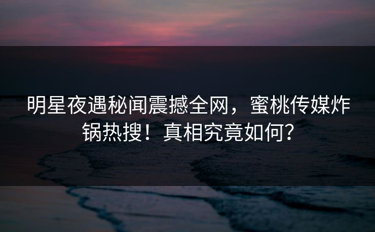 明星夜遇秘闻震撼全网，蜜桃传媒炸锅热搜！真相究竟如何？