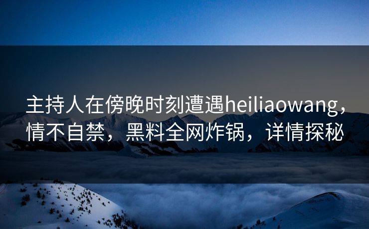 主持人在傍晚时刻遭遇heiliaowang，情不自禁，黑料全网炸锅，详情探秘