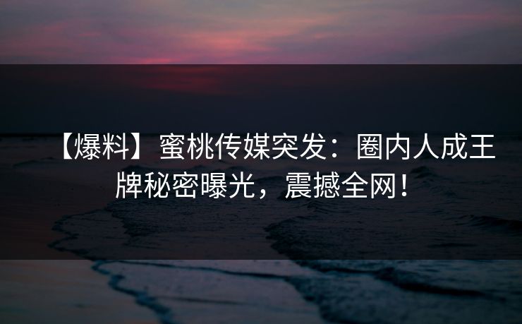 【爆料】蜜桃传媒突发:圈内人成王牌秘密曝光,震撼全网! 【爆料】蜜桃传媒突发:圈内人成王牌秘密曝光,震撼全网!
