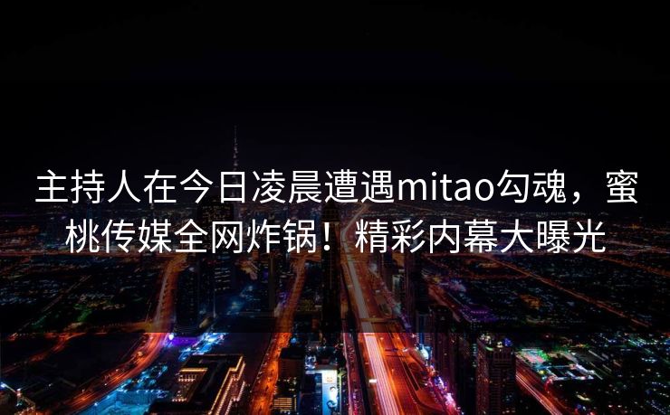 主持人在今日凌晨遭遇mitao勾魂，蜜桃传媒全网炸锅！精彩内幕大曝光