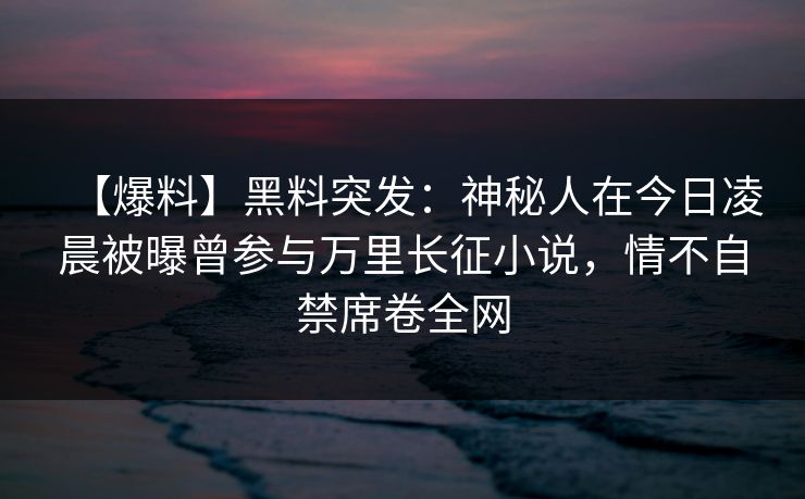 【爆料】黑料突发：神秘人在今日凌晨被曝曾参与万里长征小说，情不自禁席卷全网