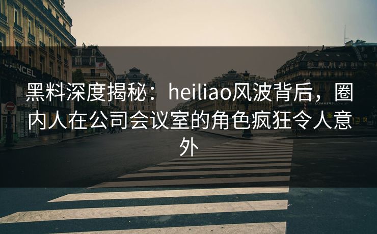 黑料深度揭秘:heiliao风波背后,圈内人在公司会议室的角色疯狂令人意外 黑料深度揭秘:heiliao风波背后,圈内人在公司会议室的角色疯狂令人意外