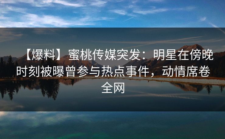 【爆料】蜜桃传媒突发：明星在傍晚时刻被曝曾参与热点事件，动情席卷全网
