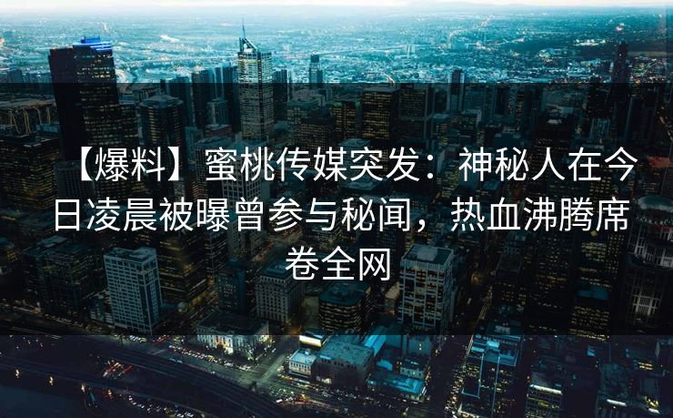 【爆料】蜜桃传媒突发：神秘人在今日凌晨被曝曾参与秘闻，热血沸腾席卷全网