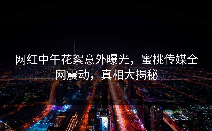 网红中午花絮意外曝光，蜜桃传媒全网震动，真相大揭秘
