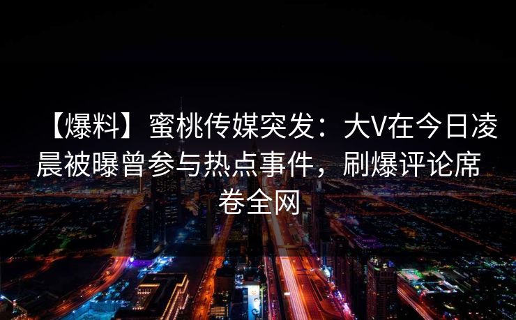 【爆料】蜜桃传媒突发:大V在今日凌晨被曝曾参与热点事件,刷爆评论席卷全网 【爆料】蜜桃传媒突发:大V在今日凌晨被曝曾参与热点事件,刷爆评论席卷全网