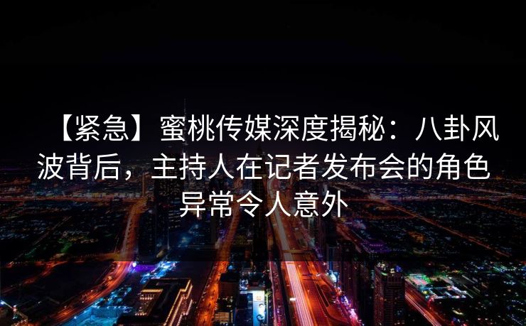 【紧急】蜜桃传媒深度揭秘：八卦风波背后，主持人在记者发布会的角色异常令人意外