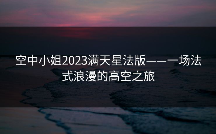 空中小姐2023满天星法版——一场法式浪漫的高空之旅