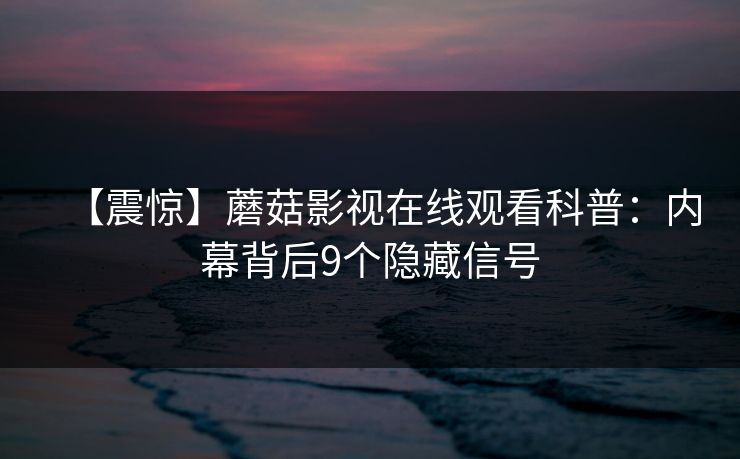 【震惊】蘑菇影视在线观看科普：内幕背后9个隐藏信号