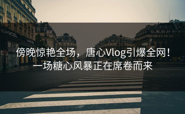 傍晚惊艳全场,唐心Vlog引爆全网!一场糖心风暴正在席卷而来 傍晚惊艳全场,唐心Vlog引爆全网!一场糖心风暴正在席卷而来