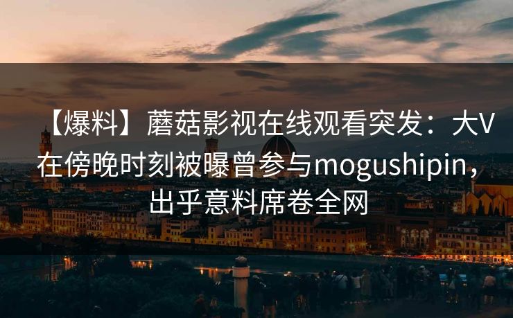 【爆料】蘑菇影视在线观看突发:大V在傍晚时刻被曝曾参与mogushipin,出乎意料席卷全网 【爆料】蘑菇影视在线观看突发:大V在傍晚时刻被曝曾参与mogushipin,出乎意料席卷全网