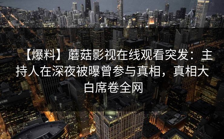 【爆料】蘑菇影视在线观看突发:主持人在深夜被曝曾参与真相,真相大白席卷全网 【爆料】蘑菇影视在线观看突发:主持人在深夜被曝曾参与真相,真相大白席卷全网