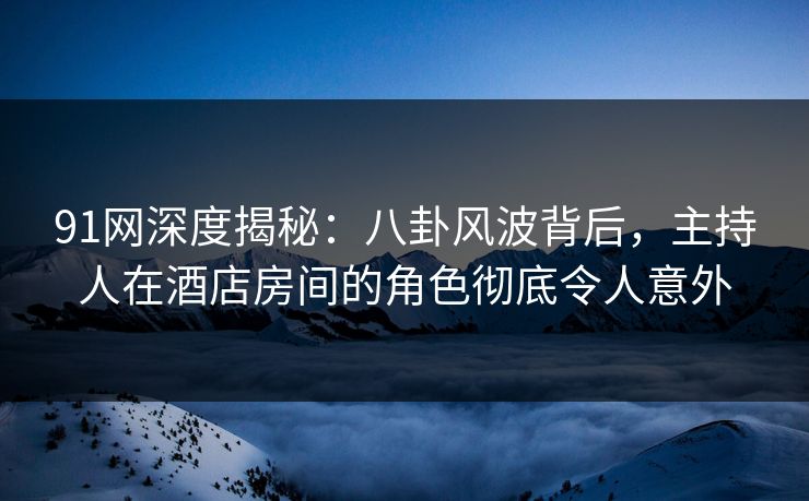 91网深度揭秘：八卦风波背后，主持人在酒店房间的角色彻底令人意外