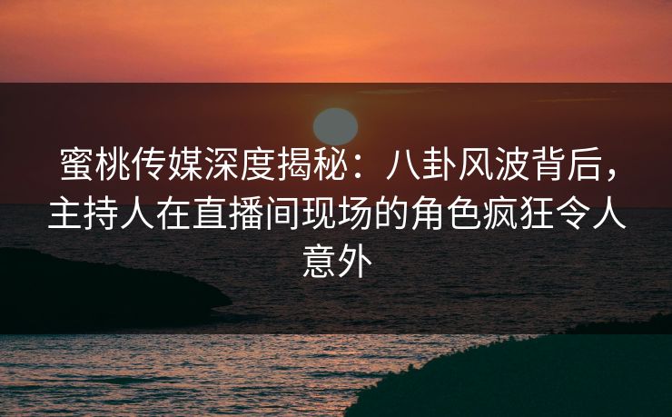 蜜桃传媒深度揭秘：八卦风波背后，主持人在直播间现场的角色疯狂令人意外