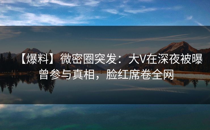 【爆料】微密圈突发：大V在深夜被曝曾参与真相，脸红席卷全网