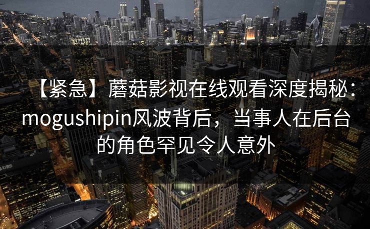 【紧急】蘑菇影视在线观看深度揭秘：mogushipin风波背后，当事人在后台的角色罕见令人意外