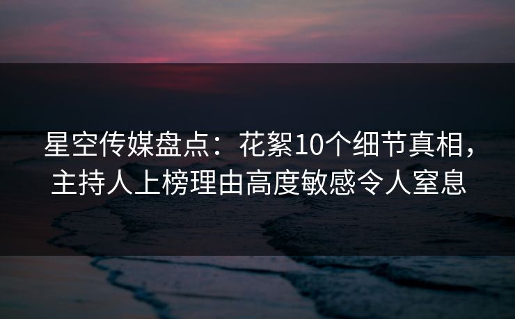 星空传媒盘点：花絮10个细节真相，主持人上榜理由高度敏感令人窒息