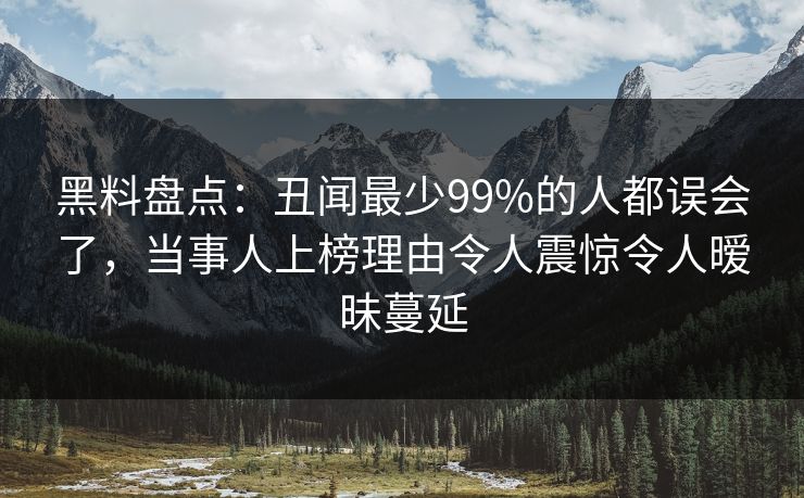 黑料盘点：丑闻最少99%的人都误会了，当事人上榜理由令人震惊令人暧昧蔓延