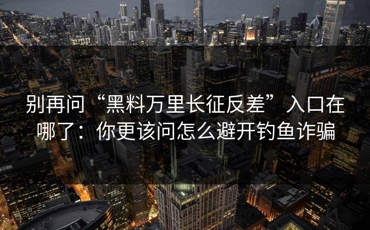 别再问“黑料万里长征反差”入口在哪了：你更该问怎么避开钓鱼诈骗